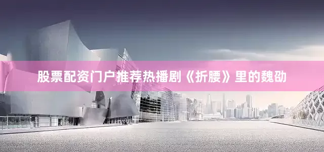 股票配资门户推荐热播剧《折腰》里的魏劭