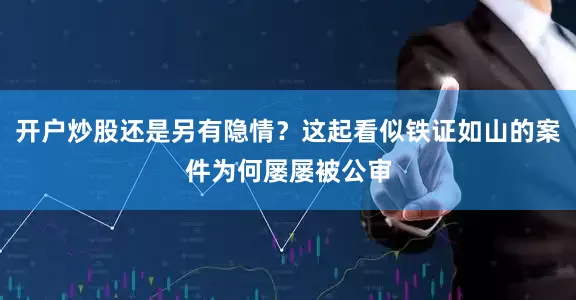 开户炒股还是另有隐情？这起看似铁证如山的案件为何屡屡被公审