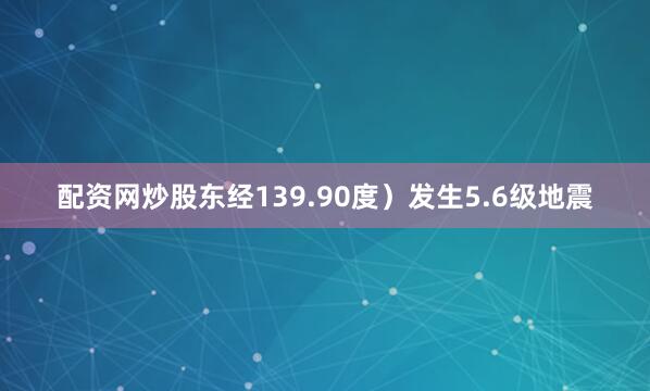 配资网炒股东经139.90度）发生5.6级地震