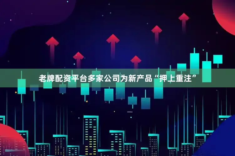 老牌配资平台多家公司为新产品“押上重注”