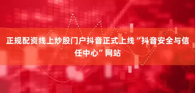 正规配资线上炒股门户抖音正式上线“抖音安全与信任中心”网站
