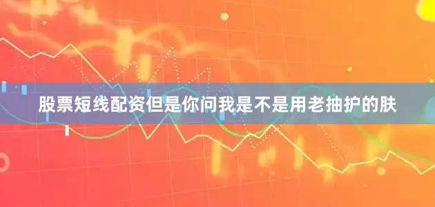 股票短线配资但是你问我是不是用老抽护的肤