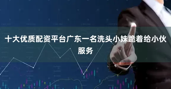 十大优质配资平台广东一名洗头小妹跪着给小伙服务