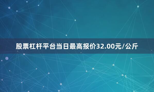 股票杠杆平台当日最高报价32.00元/公斤