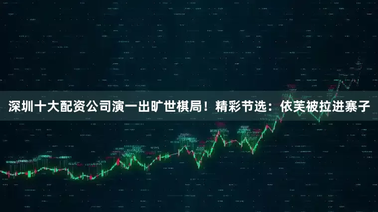 深圳十大配资公司演一出旷世棋局！精彩节选：依芙被拉进寨子