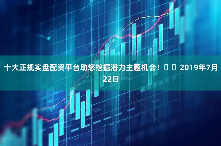 十大正规实盘配资平台助您挖掘潜力主题机会！		　　2019年7月22日