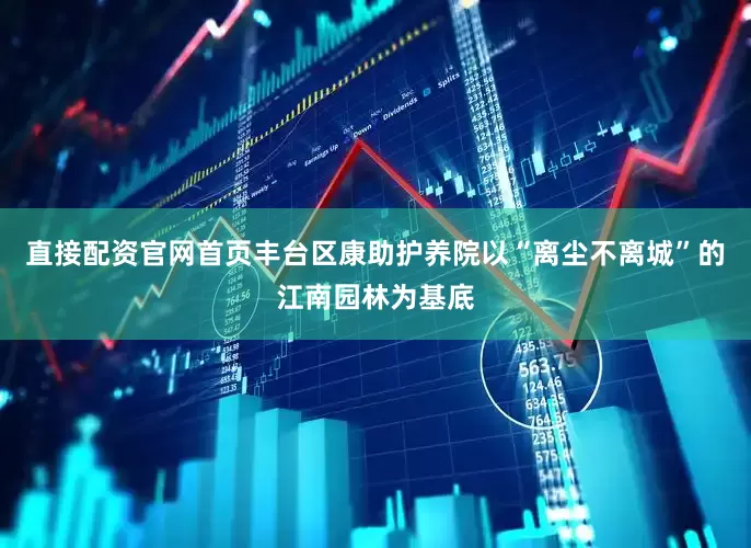 直接配资官网首页丰台区康助护养院以“离尘不离城”的江南园林为基底