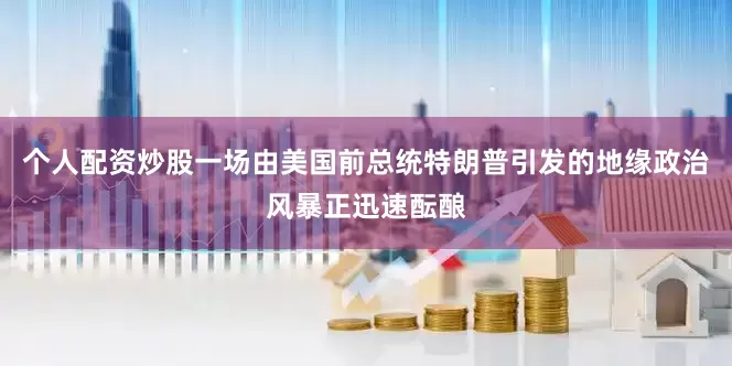 个人配资炒股一场由美国前总统特朗普引发的地缘政治风暴正迅速酝酿